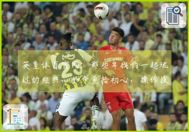 英皇体育官网：那些年我们一起玩过的经典，如今重拾初心，操作技巧焕然一新