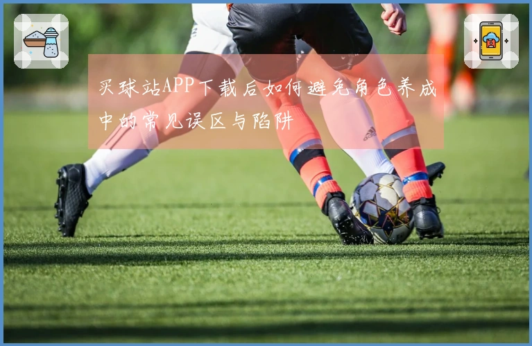 买球站APP下载后如何避免角色养成中的常见误区与陷阱