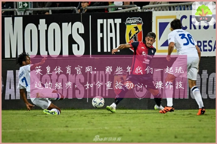英皇体育官网：那些年我们一起玩过的经典，如今重拾初心，操作技巧焕然一新