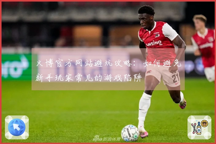 火博官方网站避坑攻略：如何避免新手玩家常见的游戏陷阱